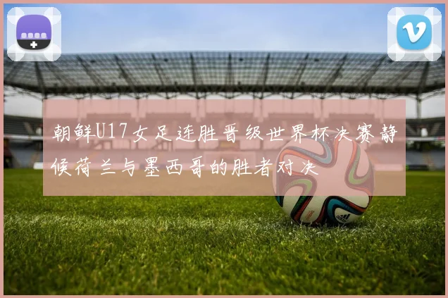 朝鲜U17女足连胜晋级世界杯决赛静候荷兰与墨西哥的胜者对决