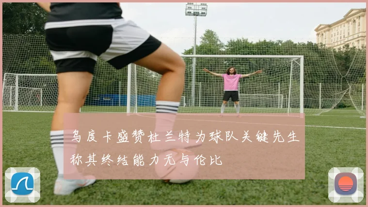 乌度卡盛赞杜兰特为球队关键先生称其终结能力无与伦比