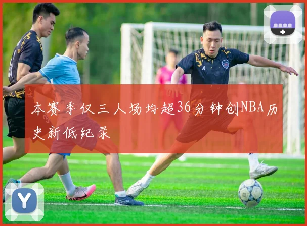本赛季仅三人场均超36分钟创NBA历史新低纪录