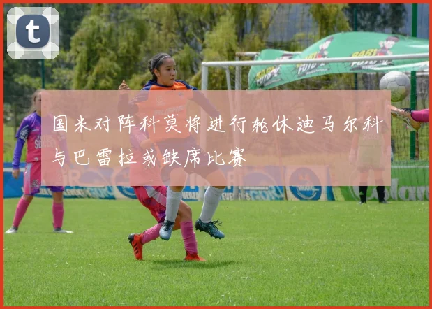 国米对阵科莫将进行轮休迪马尔科与巴雷拉或缺席比赛