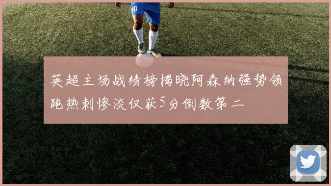 英超主场战绩榜揭晓阿森纳强势领跑热刺惨淡仅获5分倒数第二