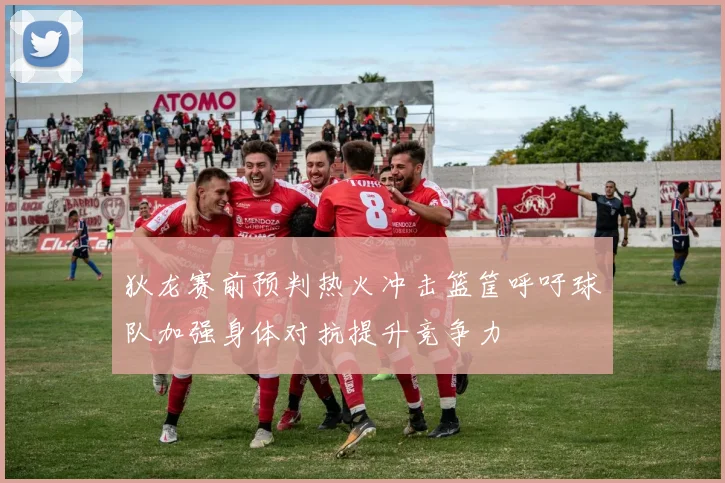 狄龙赛前预判热火冲击篮筐呼吁球队加强身体对抗提升竞争力