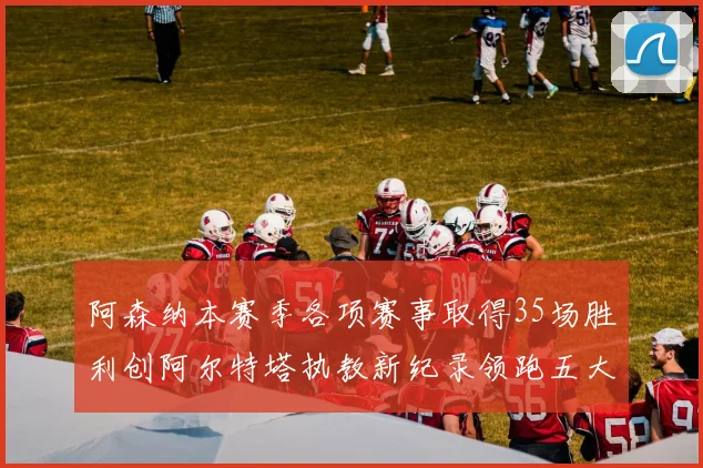 阿森纳本赛季各项赛事取得35场胜利创阿尔特塔执教新纪录领跑五大联赛