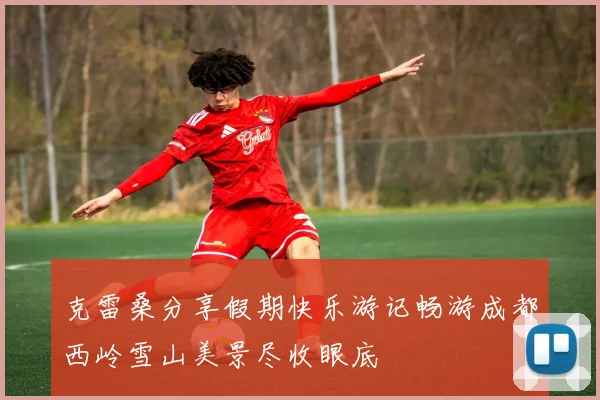 克雷桑分享假期快乐游记畅游成都西岭雪山美景尽收眼底