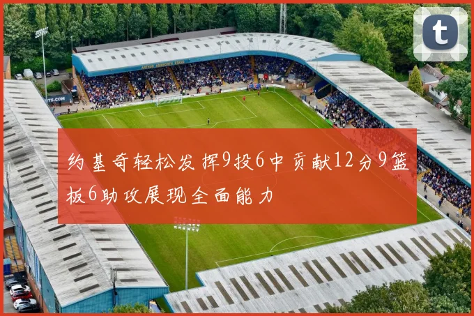 约基奇轻松发挥9投6中贡献12分9篮板6助攻展现全面能力