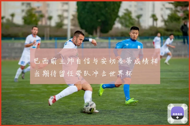 巴西前主帅自信与安切洛蒂成绩相当期待留任带队冲击世界杯