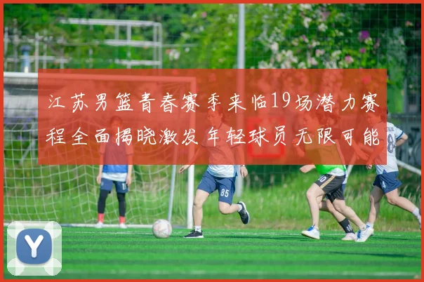 江苏男篮青春赛季来临19场潜力赛程全面揭晓激发年轻球员无限可能