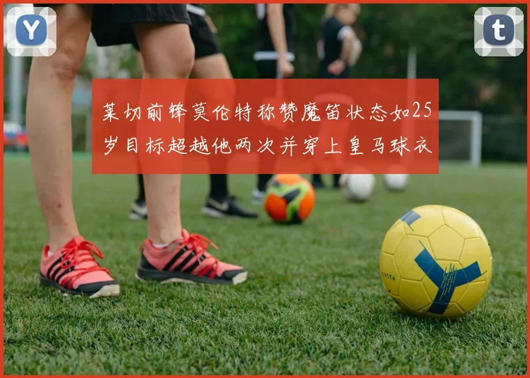 莱切前锋莫伦特称赞魔笛状态如25岁目标超越他两次并穿上皇马球衣