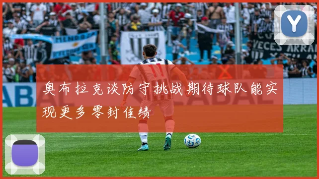 奥布拉克谈防守挑战期待球队能实现更多零封佳绩