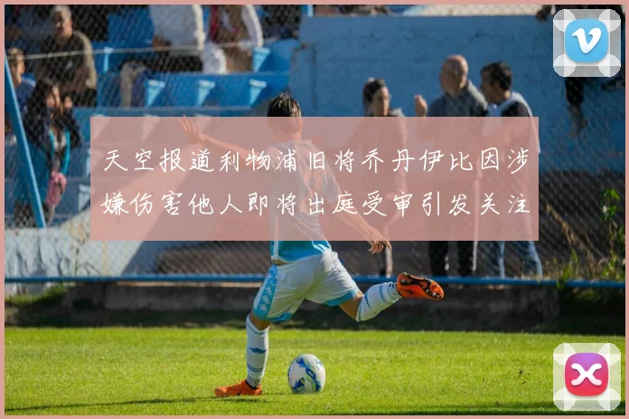 天空报道利物浦旧将乔丹伊比因涉嫌伤害他人即将出庭受审引发关注