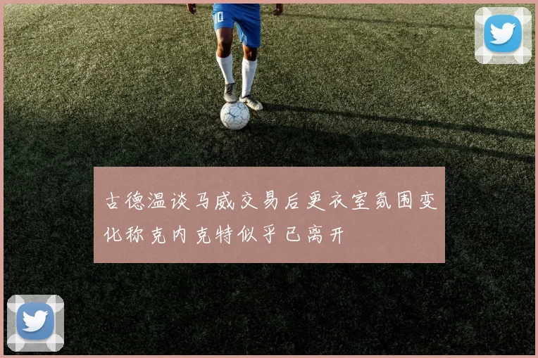 古德温谈马威交易后更衣室氛围变化称克内克特似乎已离开