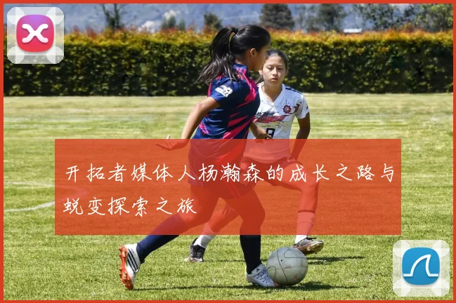开拓者媒体人杨瀚森的成长之路与蜕变探索之旅