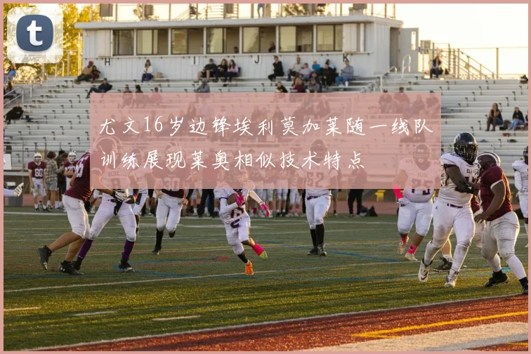 尤文16岁边锋埃利莫加莱随一线队训练展现莱奥相似技术特点