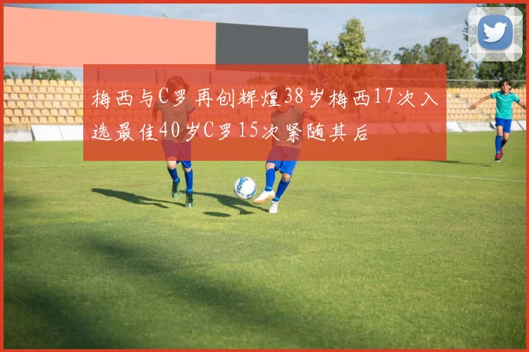 梅西与C罗再创辉煌38岁梅西17次入选最佳40岁C罗15次紧随其后