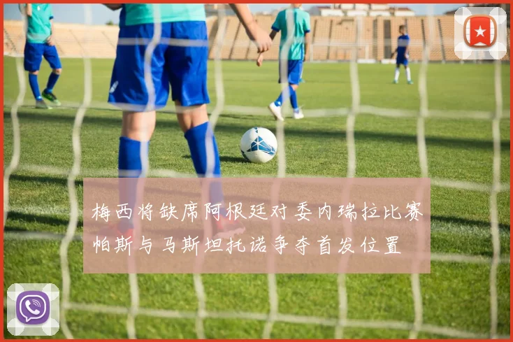 梅西将缺席阿根廷对委内瑞拉比赛帕斯与马斯坦托诺争夺首发位置