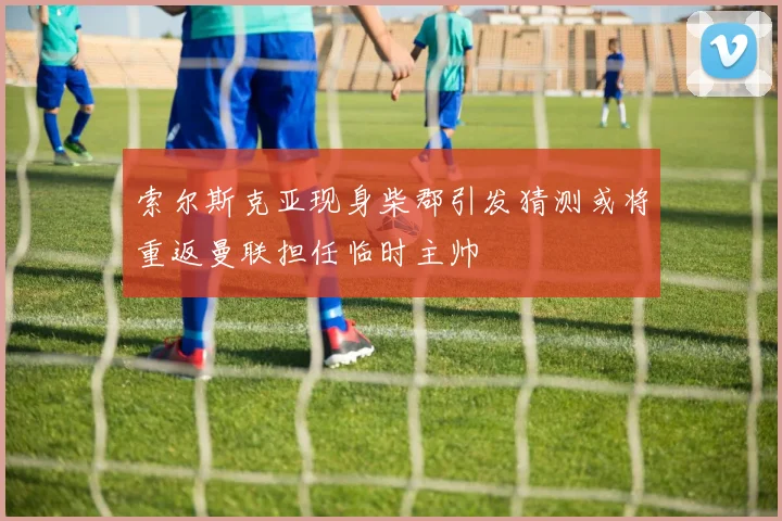 索尔斯克亚现身柴郡引发猜测或将重返曼联担任临时主帅