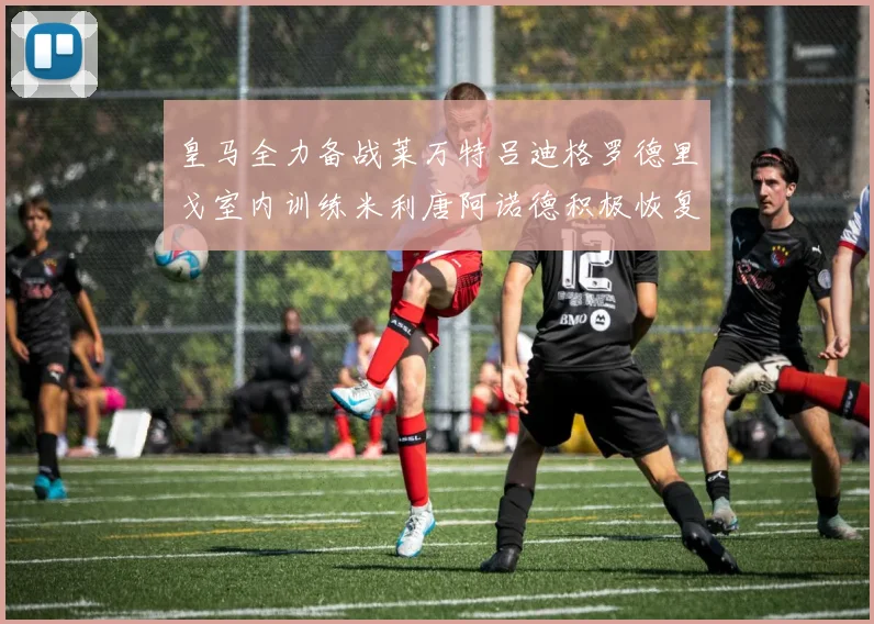 皇马全力备战莱万特吕迪格罗德里戈室内训练米利唐阿诺德积极恢复状态