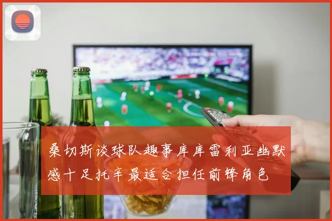 桑切斯谈球队趣事库库雷利亚幽默感十足托辛最适合担任前锋角色