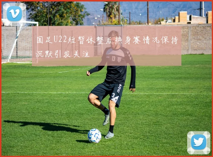 国足U22短暂休整后热身赛情况保持沉默引发关注