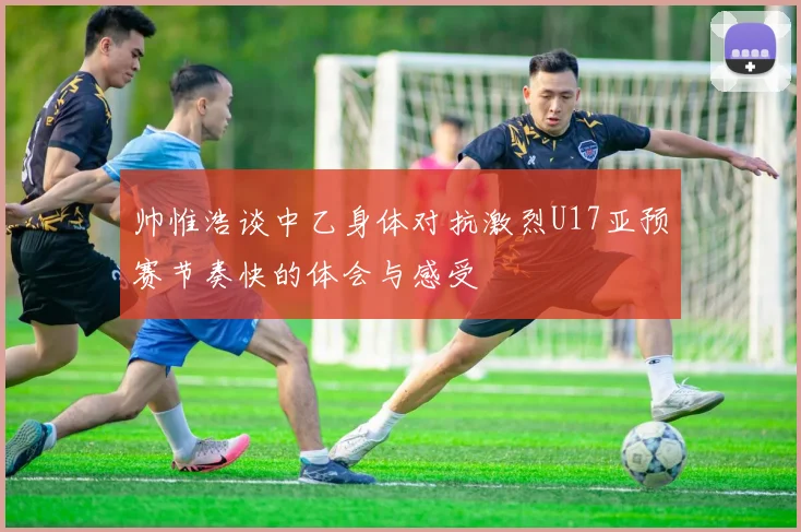 帅惟浩谈中乙身体对抗激烈U17亚预赛节奏快的体会与感受