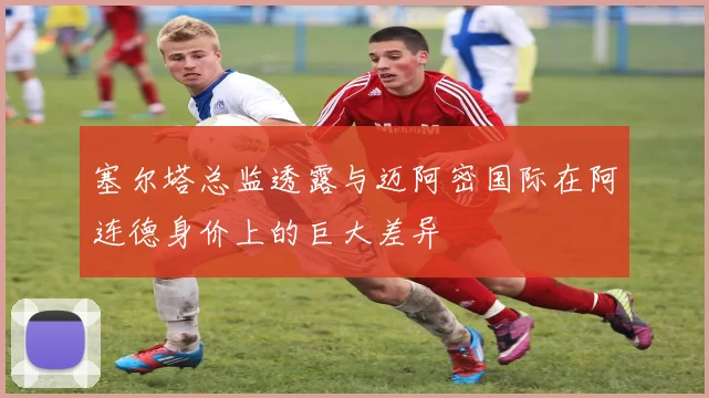 塞尔塔总监透露与迈阿密国际在阿连德身价上的巨大差异