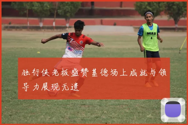 独行侠老板盛赞基德场上成就与领导力展现无遗