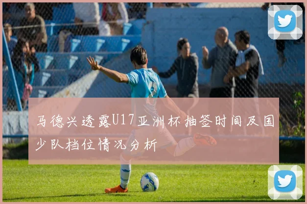 马德兴透露U17亚洲杯抽签时间及国少队档位情况分析
