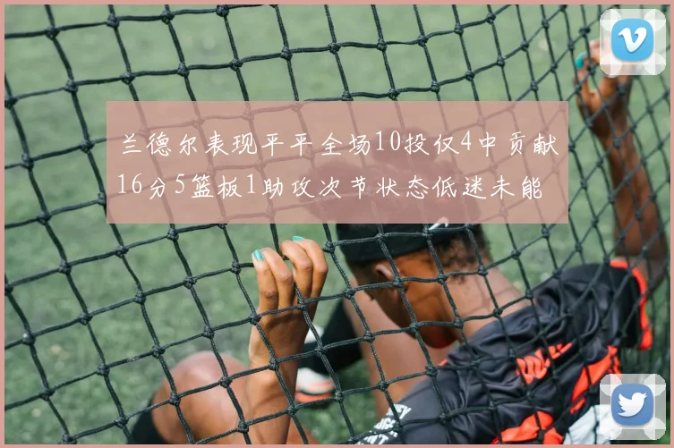 兰德尔表现平平全场10投仅4中贡献16分5篮板1助攻次节状态低迷未能得分