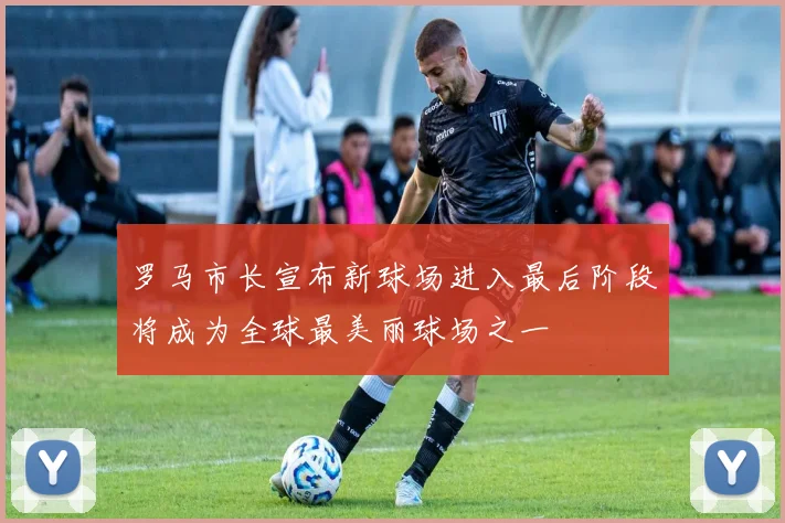 罗马市长宣布新球场进入最后阶段将成为全球最美丽球场之一