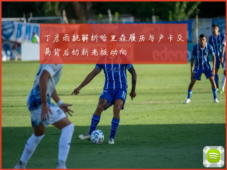 丁彦雨航解析哈里森履历与卢卡交易背后的新老板动向