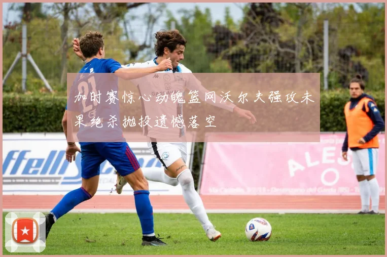 加时赛惊心动魄篮网沃尔夫强攻未果绝杀抛投遗憾落空