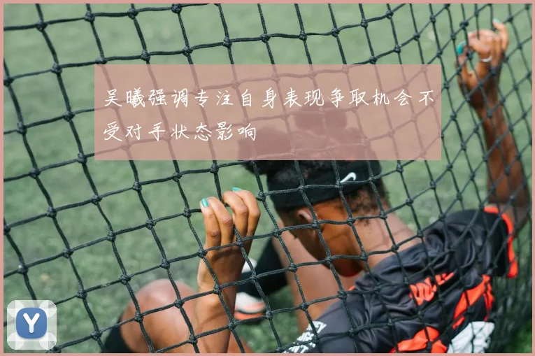 吴曦强调专注自身表现争取机会不受对手状态影响