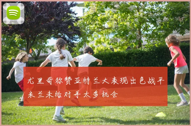 尤里奇称赞亚特兰大表现出色战平米兰未给对手太多机会